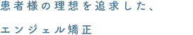 患者様の理想を追求した、エンジェル矯正をすべての方に。